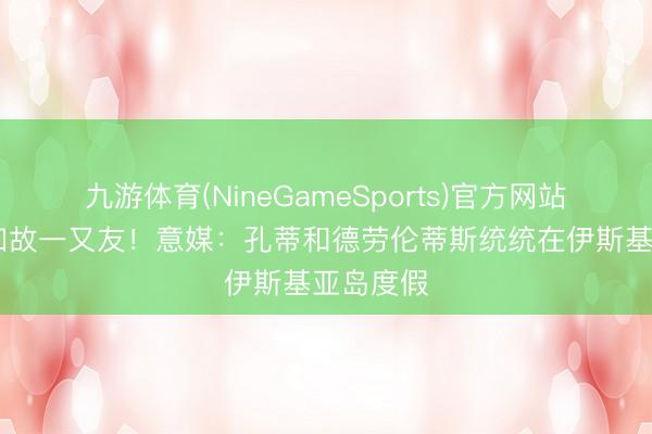 九游体育(NineGameSports)官方网站 离职后如故一又友！意媒：孔蒂和德劳伦蒂斯统统在伊斯基亚岛度假