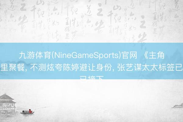 九游体育(NineGameSports)官网 《主角》暗里聚餐, 不测炫夸陈婷避让身份, 张艺谋太太标签已摘下
