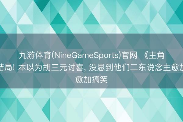 九游体育(NineGameSports)官网 《主角》大结局! 本以为胡三元讨喜, 没思到他们二东说念主愈加搞笑