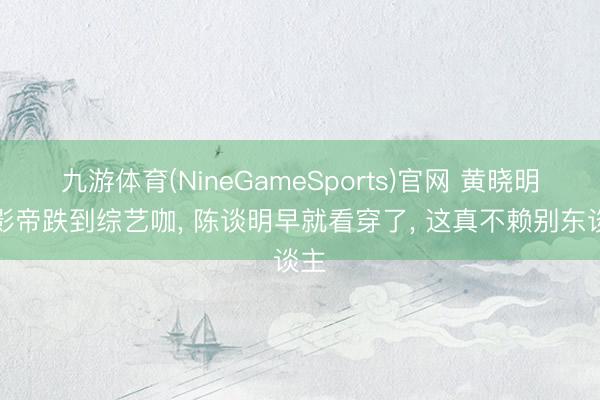 九游体育(NineGameSports)官网 黄晓明从影帝跌到综艺咖， 陈谈明早就看穿了， 这真不赖别东谈主