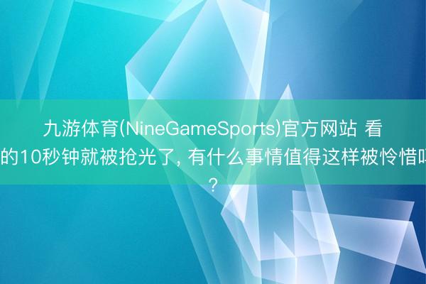 九游体育(NineGameSports)官方网站 看中的10秒钟就被抢光了, 有什么事情值得这样被怜惜吗?