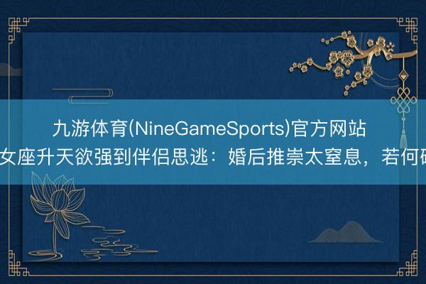 九游体育(NineGameSports)官方网站 处女座升天欲强到伴侣思逃：婚后推崇太窒息，若何破？