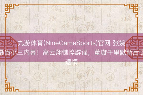 九游体育(NineGameSports)官网 张婉婷自曝当小三内幕！高云翔憔悴辟谣，董璇千里默背后隐退情