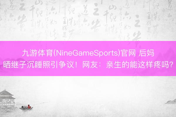 九游体育(NineGameSports)官网 后妈晒继子沉睡照引争议！网友：亲生的能这样疼吗？