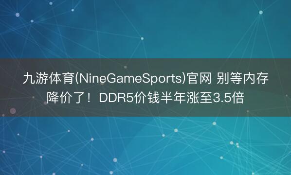 九游体育(NineGameSports)官网 别等内存降价了！DDR5价钱半年涨至3.5倍