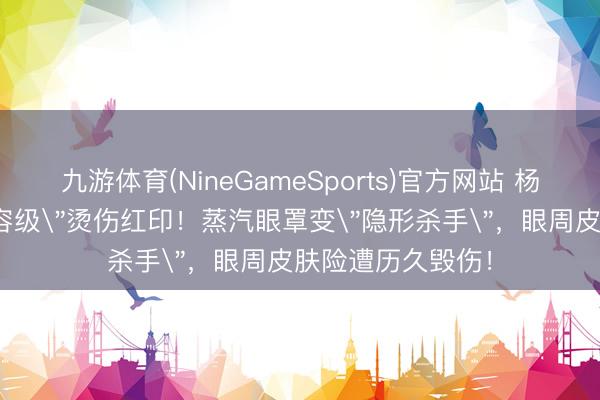 九游体育(NineGameSports)官方网站 杨幂脸部惊现