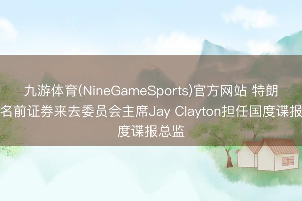 九游体育(NineGameSports)官方网站 特朗普提名前证券来去委员会主席Jay Clayton担任国度谍报总监