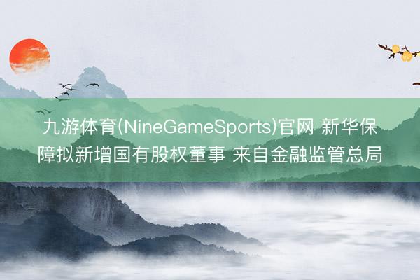 九游体育(NineGameSports)官网 新华保障拟新增国有股权董事 来自金融监管总局