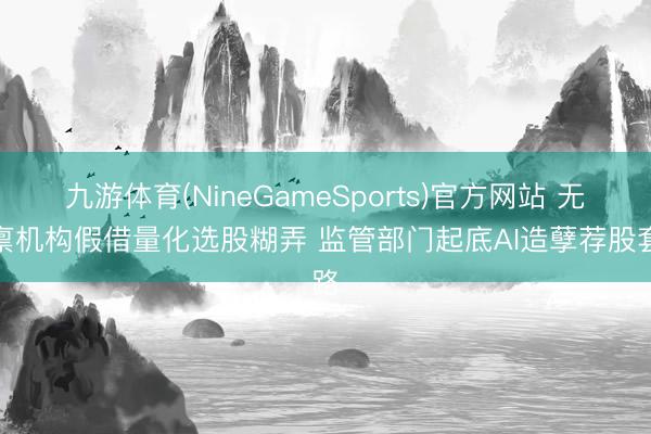 九游体育(NineGameSports)官方网站 无天禀机构假借量化选股糊弄 监管部门起底AI造孽荐股套路