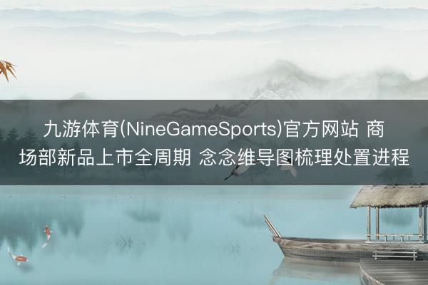 九游体育(NineGameSports)官方网站 商场部新品上市全周期 念念维导图梳理处置进程