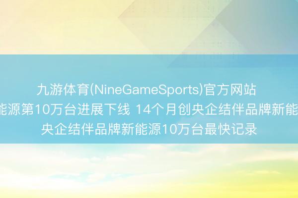 九游体育(NineGameSports)官方网站 东风日产N序列新能源第10万台进展下线 14个月创央企结伴品牌新能源10万台最快记录