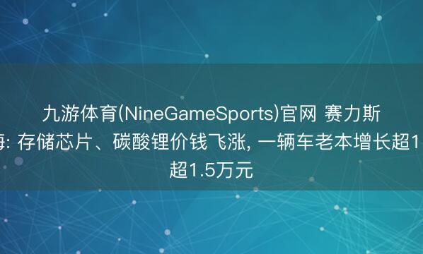 九游体育(NineGameSports)官网 赛力斯张兴海: 存储芯片、碳酸锂价钱飞涨， 一辆车老本增长超1.5万元