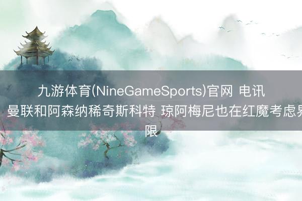 九游体育(NineGameSports)官网 电讯报：曼联和阿森纳稀奇斯科特 琼阿梅尼也在红魔考虑界限