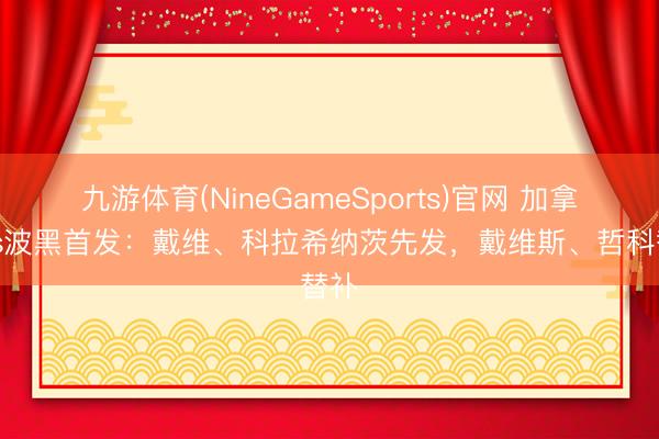 九游体育(NineGameSports)官网 加拿大vs波黑首发:戴维、科拉希纳茨先发,戴维斯、哲科替补