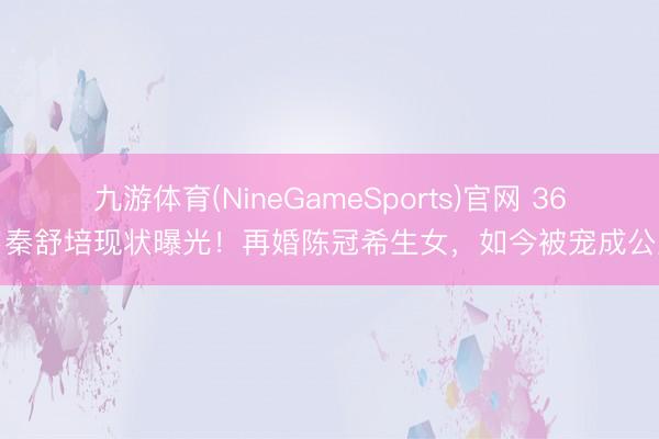 九游体育(NineGameSports)官网 36岁秦舒培现状曝光！再婚陈冠希生女，如今被宠成公主