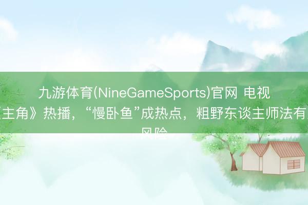 九游体育(NineGameSports)官网 电视剧《主角》热播,“慢卧鱼”成热点,粗野东谈主师法有风险