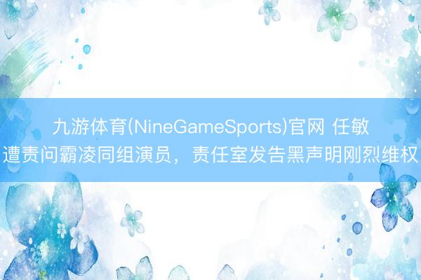九游体育(NineGameSports)官网 任敏遭责问霸凌同组演员，责任室发告黑声明刚烈维权
