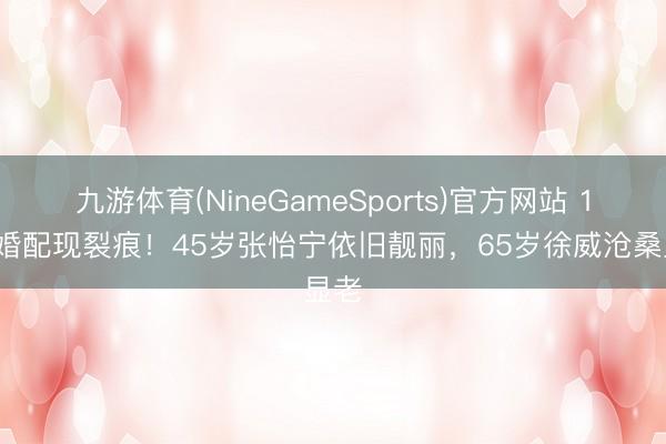 九游体育(NineGameSports)官方网站 17年婚配现裂痕！45岁张怡宁依旧靓丽，65岁徐威沧桑显老