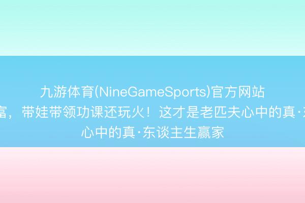 九游体育(NineGameSports)官方网站 没豪宅不炫富,带娃带领功课还玩火!这才是老匹夫心中的真·东谈主生赢家