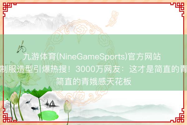 九游体育(NineGameSports)官方网站 童星赵今麦制服造型引爆热搜！3000万网友：这才是简直的青娥感天花板