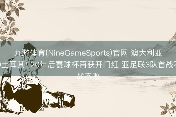 九游体育(NineGameSports)官网 澳大利亚2-0土耳其! 20年后寰球杯再获开门红 亚足联3队首战不败