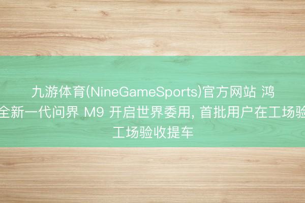 九游体育(NineGameSports)官方网站 鸿蒙智行全新一代问界 M9 开启世界委用， 首批用户在工场验收提车