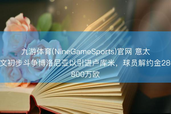 九游体育(NineGameSports)官网 意太空:尤文初步斗争博洛尼亚以引进卢库米,球员解约金2800万欧