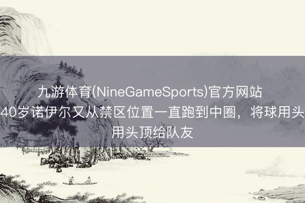 九游体育(NineGameSports)官方网站 熟谙吗？40岁诺伊尔又从禁区位置一直跑到中圈，将球用头顶给队友