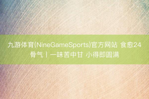九游体育(NineGameSports)官方网站 食愈24骨气丨一味苦中甘 小得即圆满