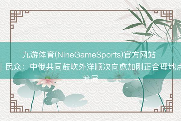 九游体育(NineGameSports)官方网站 闪评｜民众：中俄共同鼓吹外洋顺次向愈加刚正合理地点发展