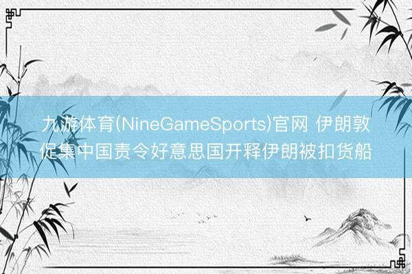 九游体育(NineGameSports)官网 伊朗敦促集中国责令好意思国开释伊朗被扣货船