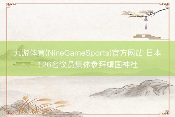 九游体育(NineGameSports)官方网站 日本126名议员集体参拜靖国神社