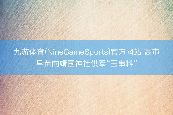 九游体育(NineGameSports)官方网站 高市早苗向靖国神社供奉“玉串料”