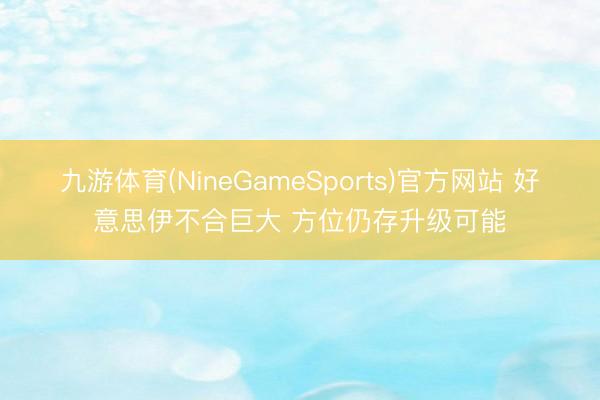 九游体育(NineGameSports)官方网站 好意思伊不合巨大 方位仍存升级可能