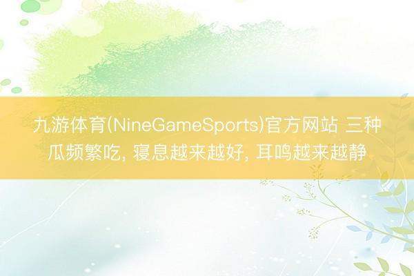 九游体育(NineGameSports)官方网站 三种瓜频繁吃， 寝息越来越好， 耳鸣越来越静