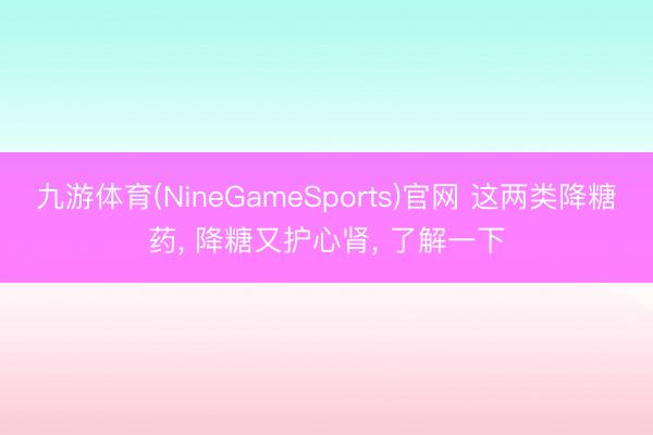 九游体育(NineGameSports)官网 这两类降糖药， 降糖又护心肾， 了解一下