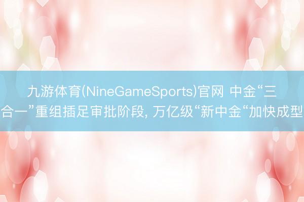 九游体育(NineGameSports)官网 中金“三合一”重组插足审批阶段, 万亿级“新中金“加快成型