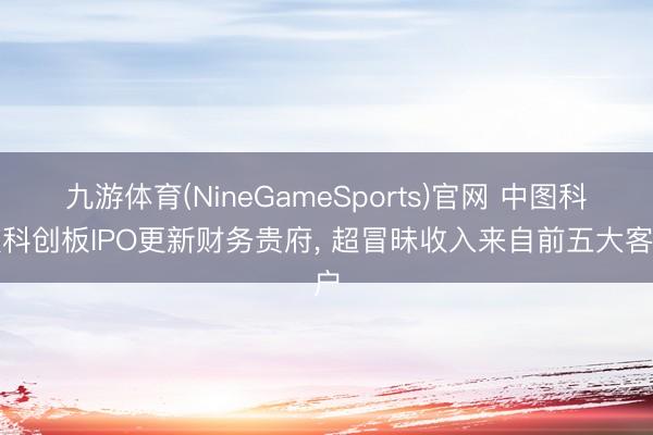 九游体育(NineGameSports)官网 中图科技科创板IPO更新财务贵府， 超冒昧收入来自前五大客户