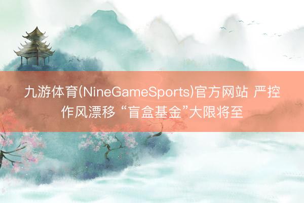 九游体育(NineGameSports)官方网站 严控作风漂移 “盲盒基金”大限将至