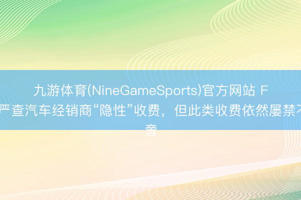 九游体育(NineGameSports)官方网站 FTC严查汽车经销商“隐性”收费，但此类收费依然屡禁不啻