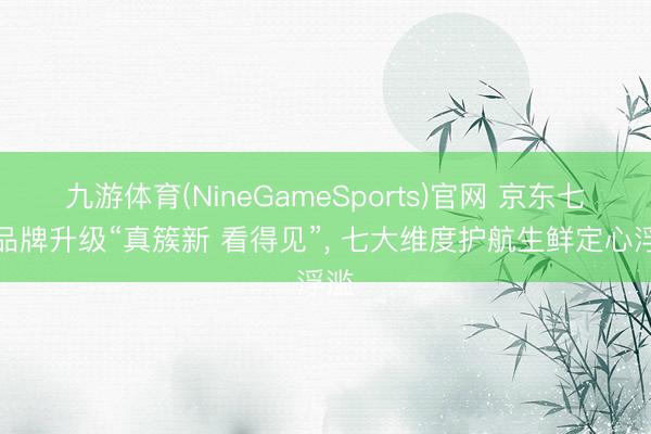 九游体育(NineGameSports)官网 京东七鲜品牌升级“真簇新 看得见”， 七大维度护航生鲜定心浮滥