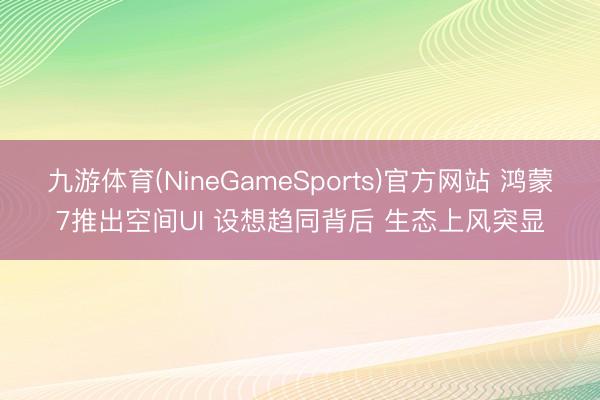 九游体育(NineGameSports)官方网站 鸿蒙7推出空间UI 设想趋同背后 生态上风突显