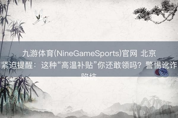 九游体育(NineGameSports)官网 北京警方紧迫提醒：这种“高温补贴”你还敢领吗？警惕讹诈陷坑