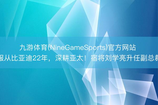 九游体育(NineGameSports)官方网站 服从比亚迪22年,深耕亚太!宿将刘学亮升任副总裁