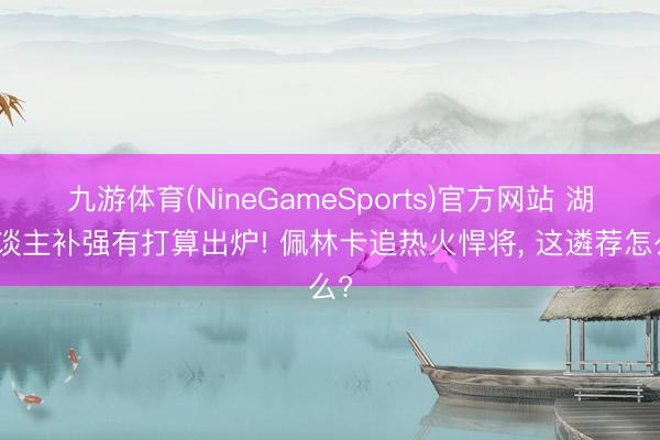 九游体育(NineGameSports)官方网站 湖东谈主补强有打算出炉! 佩林卡追热火悍将， 这遴荐怎么?