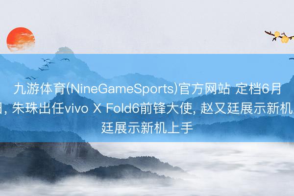九游体育(NineGameSports)官方网站 定档6月26日， 朱珠出任vivo X Fold6前锋大使， 赵又廷展示新机上手