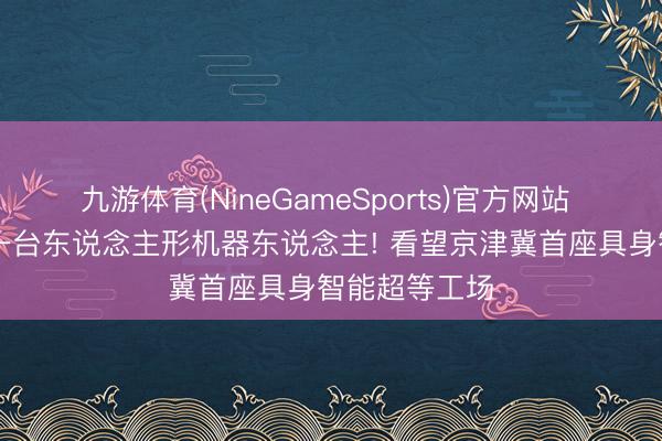九游体育(NineGameSports)官方网站 15分钟下线一台东说念主形机器东说念主! 看望京津冀首座具身智能超等工场
