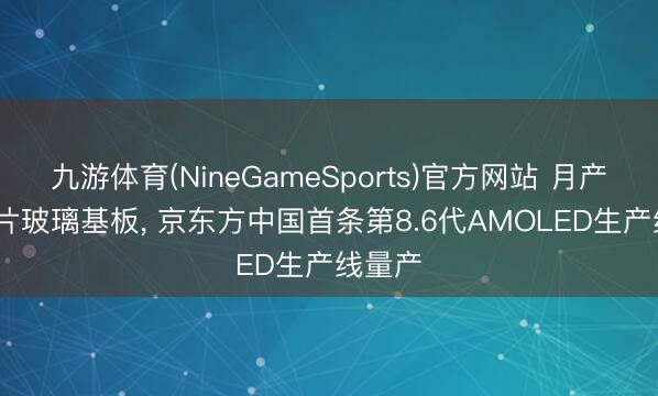 九游体育(NineGameSports)官方网站 月产3.2万片玻璃基板, 京东方中国首条第8.6代AMOLED生产线量产