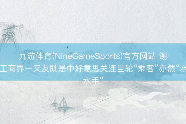 九游体育(NineGameSports)官方网站 谢锋: 工商界一又友既是中好意思关连巨轮“乘客”亦然“水手”