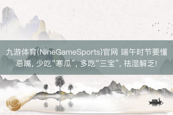 九游体育(NineGameSports)官网 端午时节要懂忌嘴， 少吃“寒瓜”， 多吃“三宝”， 祛湿解乏!